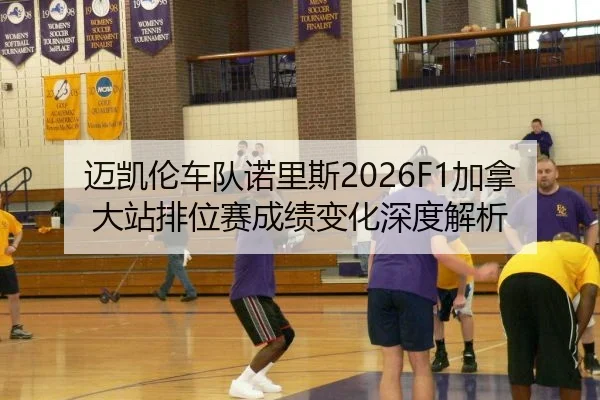 迈凯伦车队诺里斯2026F1加拿大站排位赛成绩变化深度解析