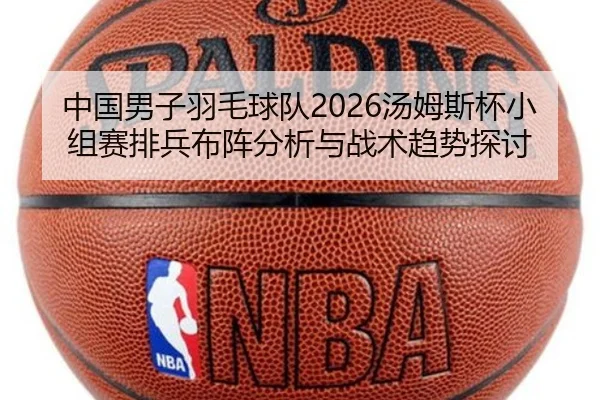 中国男子羽毛球队2026汤姆斯杯小组赛排兵布阵分析与战术趋势探讨